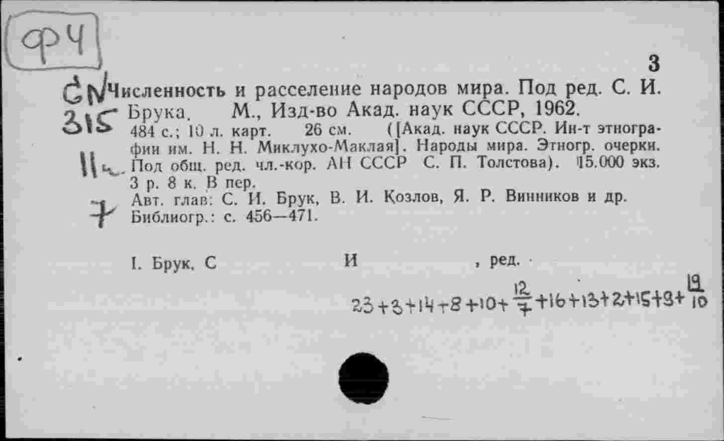 ﻿з
(^к/Численность и расселение народов мира. Под ред. С. И. о . Брука. М. Изд-во Акад, наук СССР, 1962.
Olù» 484 с.; 10 л. карт. 26 см. ([Акад, наук СССР. Ин-т этнографии им. H. Н. Миклухо-Маклая]. Народы мира. Этногр. очерки. Под общ. ред. чл.-кор. АН СССР С. П. Толстова). 115.000 экз. 3 р. 8 к. В пер.
-« Авт. глав: С. И. Брук, В. И. Козлов, Я. Р. Винников и др. Библиогр.: с. 456—471.
I. Брук, С
И	, ред.
12.	11